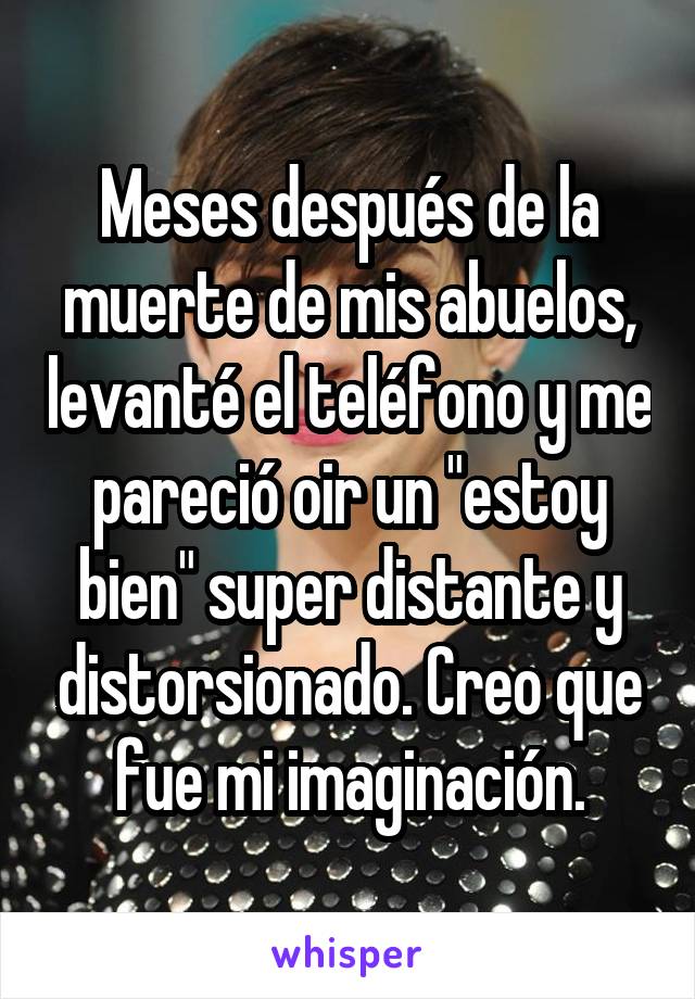 Meses después de la muerte de mis abuelos, levanté el teléfono y me pareció oir un "estoy bien" super distante y distorsionado. Creo que fue mi imaginación.