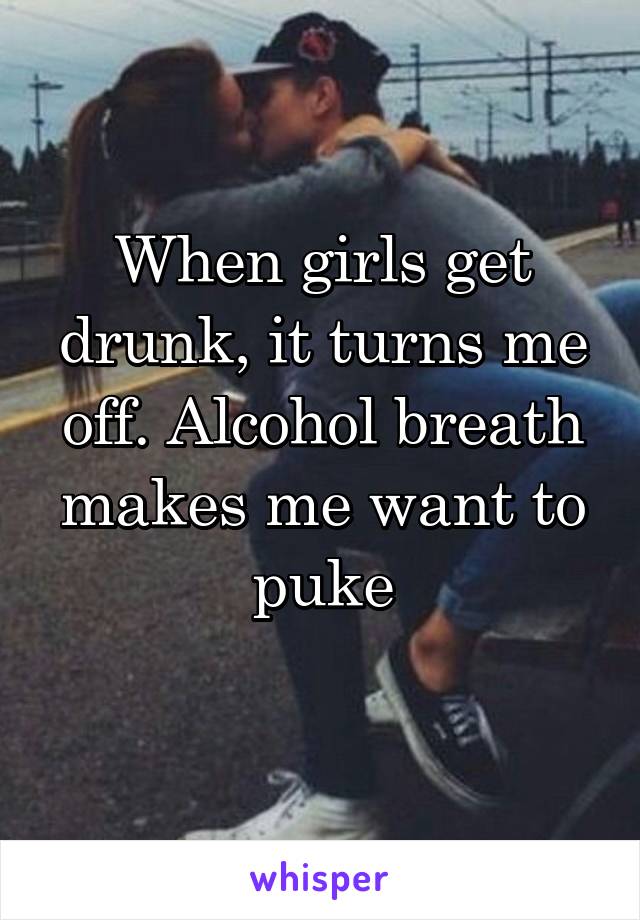 When girls get drunk, it turns me off. Alcohol breath makes me want to puke

