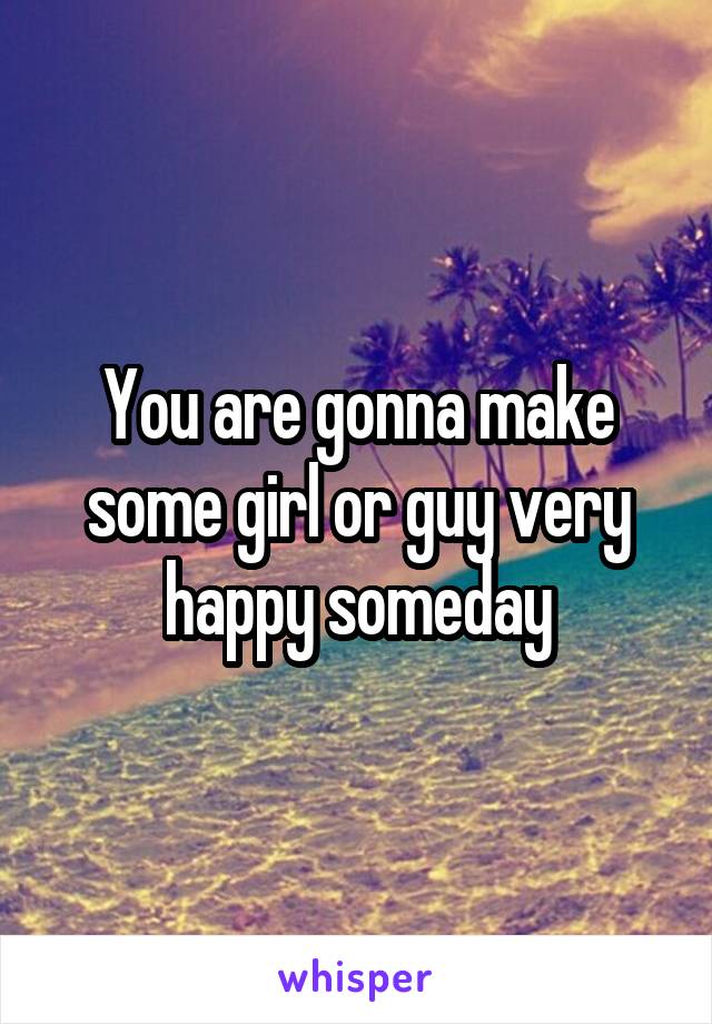 You are gonna make some girl or guy very happy someday
