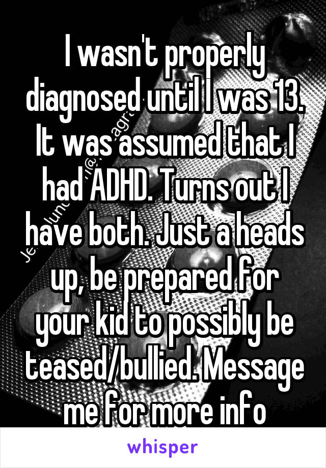 I wasn't properly diagnosed until I was 13. It was assumed that I had ADHD. Turns out I have both. Just a heads up, be prepared for your kid to possibly be teased/bullied. Message me for more info