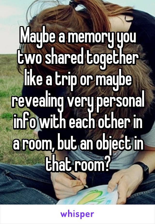 Maybe a memory you two shared together like a trip or maybe revealing very personal info with each other in a room, but an object in that room?
