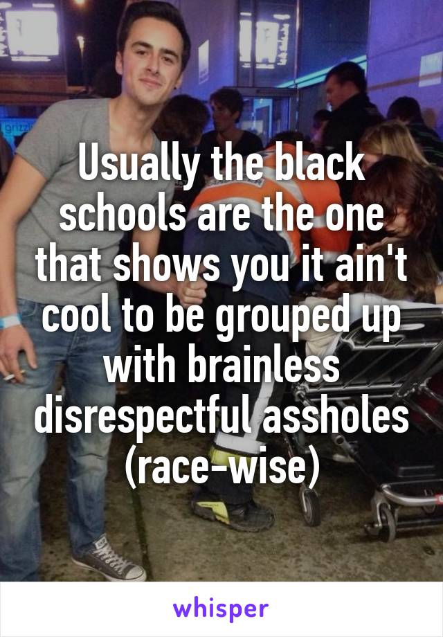 Usually the black schools are the one that shows you it ain't cool to be grouped up with brainless disrespectful assholes (race-wise)