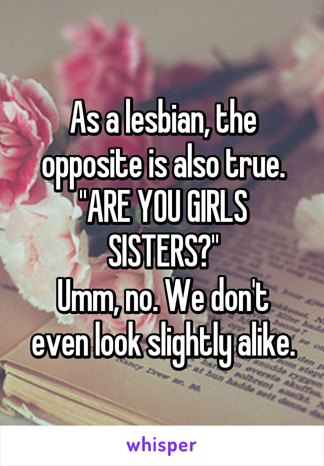 As a lesbian, the opposite is also true.
"ARE YOU GIRLS SISTERS?"
Umm, no. We don't even look slightly alike.