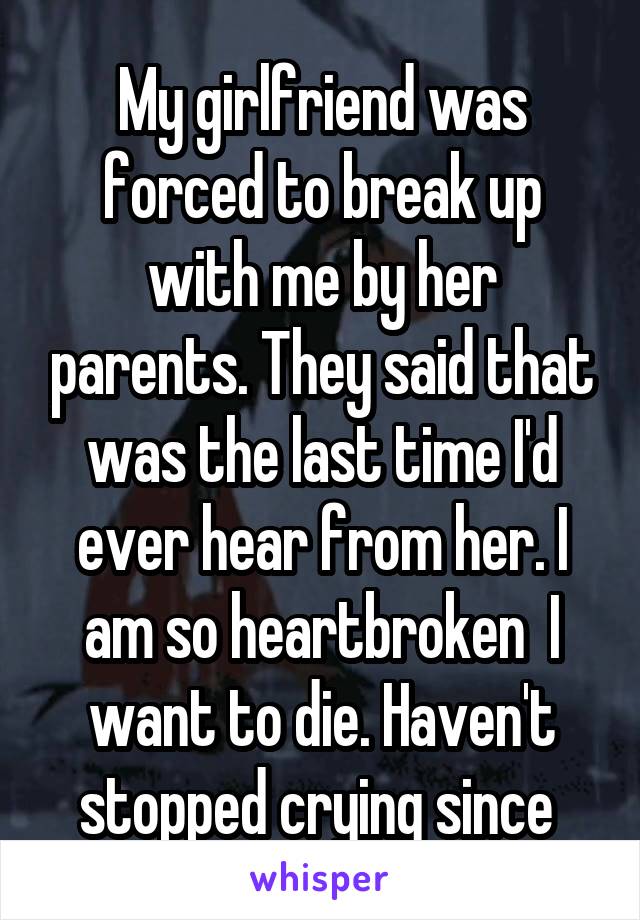 My girlfriend was forced to break up with me by her parents. They said that was the last time I'd ever hear from her. I am so heartbroken  I want to die. Haven't stopped crying since 