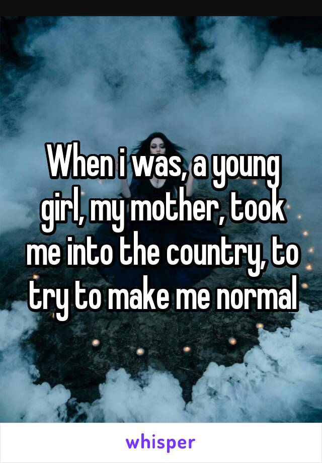 When i was, a young girl, my mother, took me into the country, to try to make me normal