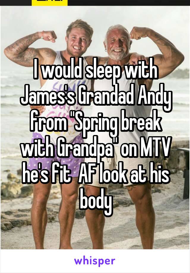 I would sleep with James's Grandad Andy from "Spring break with Grandpa" on MTV he's fit  AF look at his body