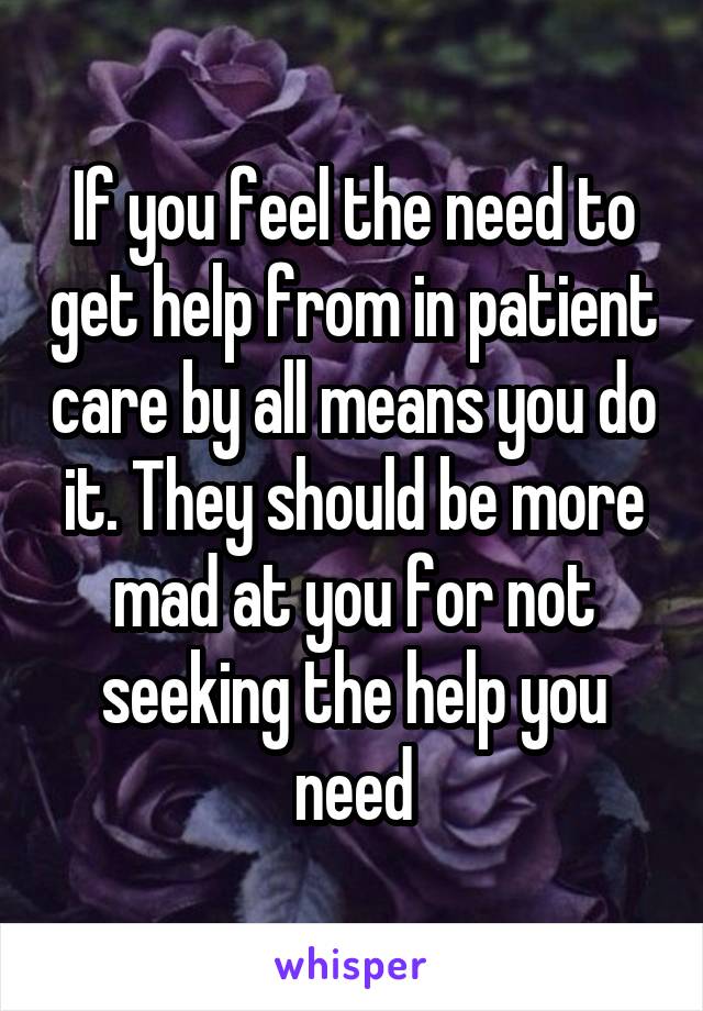 If you feel the need to get help from in patient care by all means you do it. They should be more mad at you for not seeking the help you need