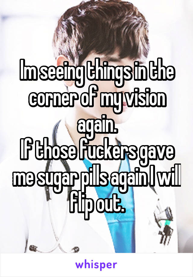 Im seeing things in the corner of my vision again.
If those fuckers gave me sugar pills again I will flip out.