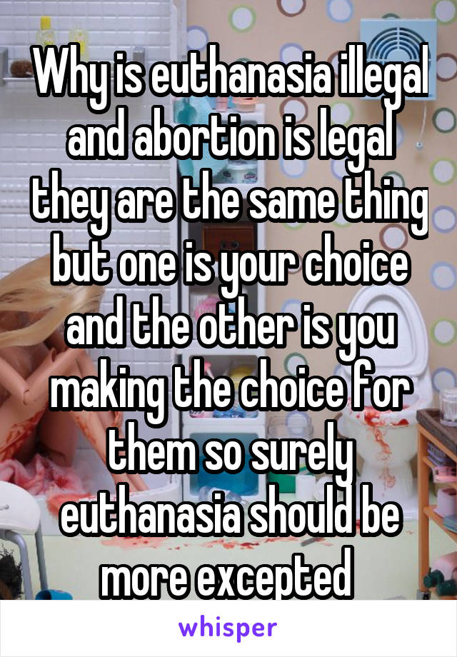 Why is euthanasia illegal and abortion is legal they are the same thing but one is your choice and the other is you making the choice for them so surely euthanasia should be more excepted 