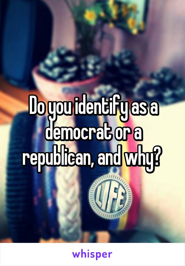 Do you identify as a democrat or a republican, and why? 