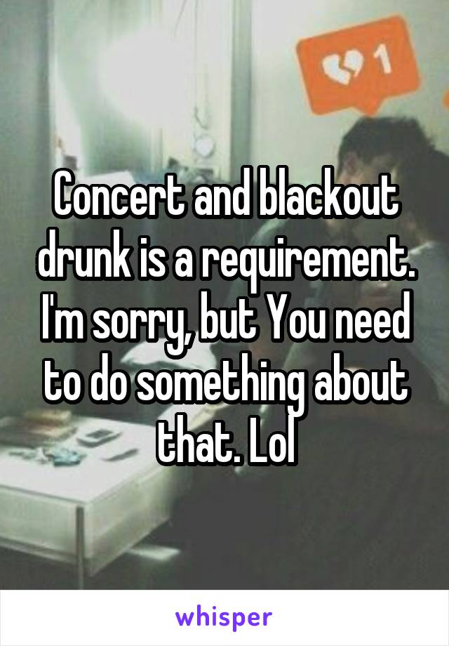 Concert and blackout drunk is a requirement. I'm sorry, but You need to do something about that. Lol