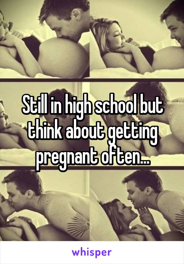 Still in high school but think about getting pregnant often...