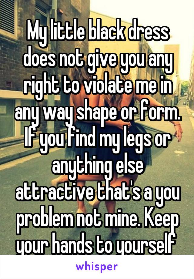 My little black dress does not give you any right to violate me in any way shape or form. If you find my legs or anything else attractive that's a you problem not mine. Keep your hands to yourself 