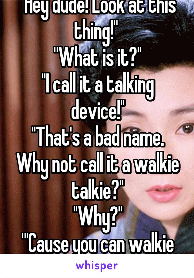 "Hey dude! Look at this thing!" 
"What is it?"
"I call it a talking device!"
"That's a bad name. Why not call it a walkie talkie?"
"Why?"
"'Cause you can walkie while you talkie!"