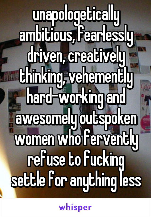 unapologetically ambitious, fearlessly driven, creatively thinking, vehemently hard-working and awesomely outspoken women who fervently refuse to fucking settle for anything less 