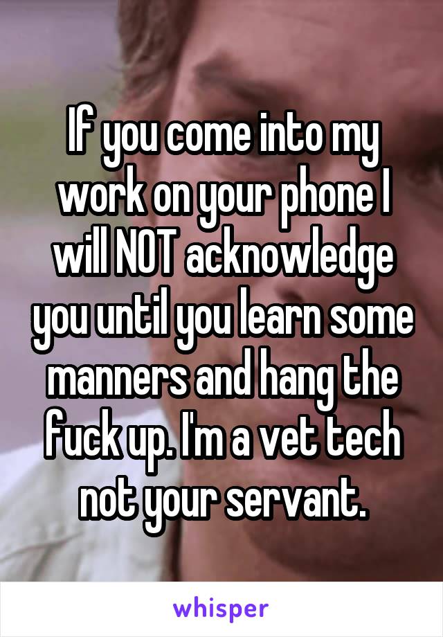 If you come into my work on your phone I will NOT acknowledge you until you learn some manners and hang the fuck up. I'm a vet tech not your servant.