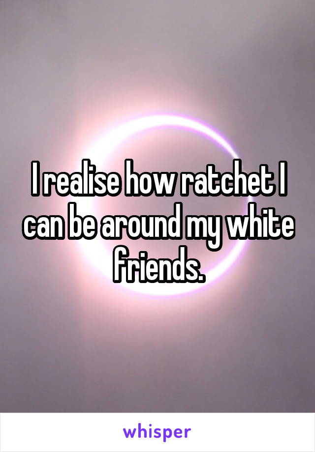 I realise how ratchet I can be around my white friends.