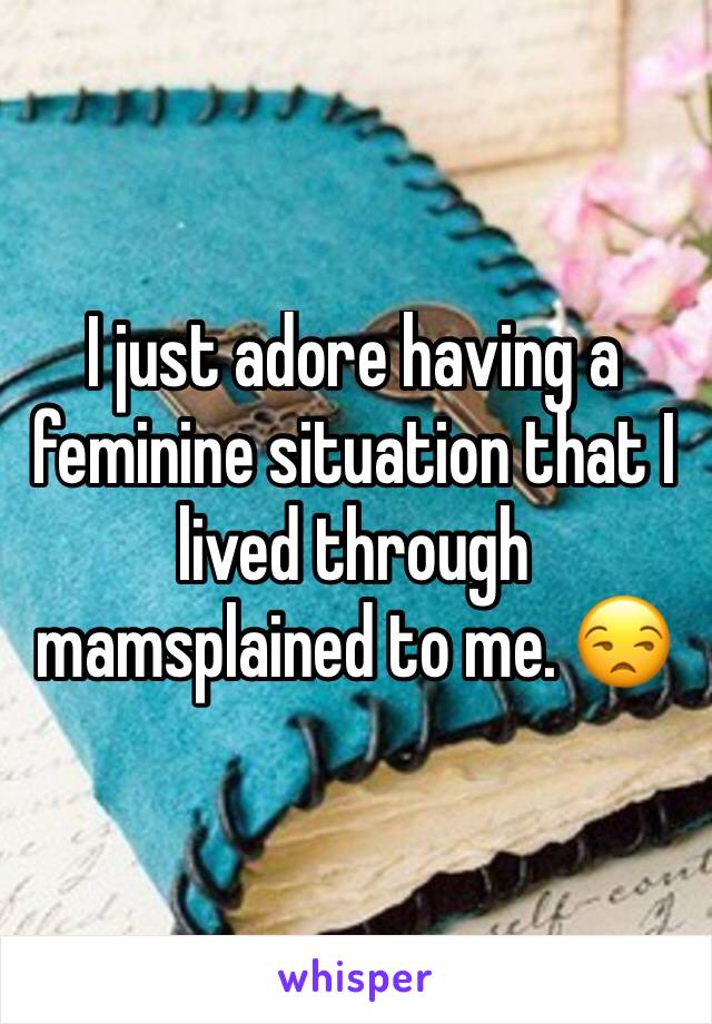 I just adore having a feminine situation that I lived through mamsplained to me. 😒