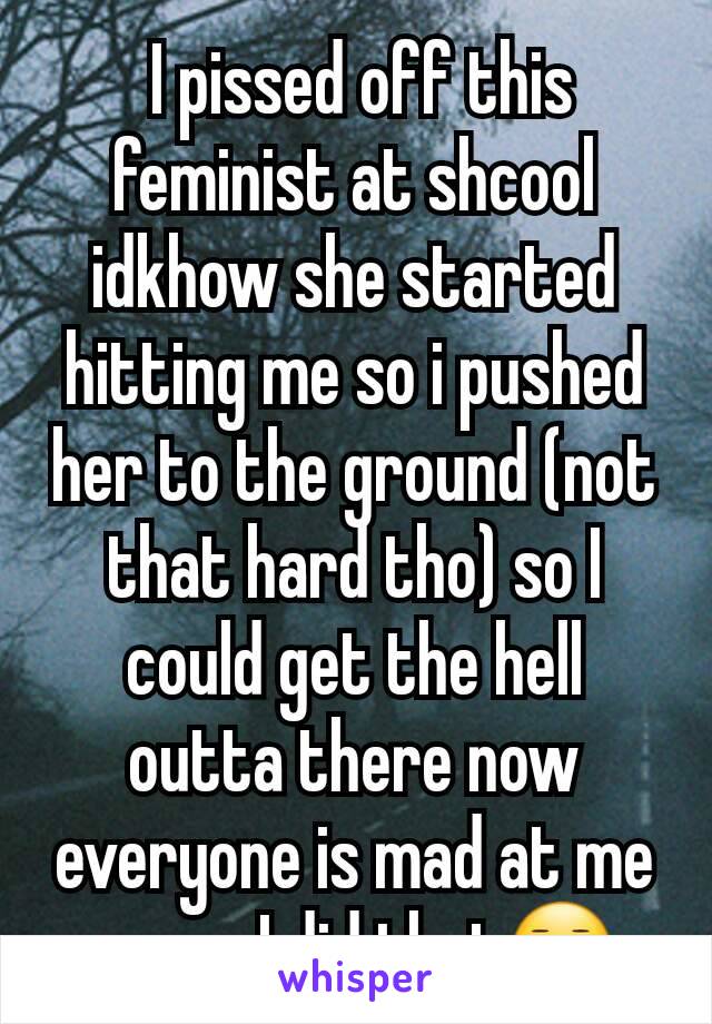  I pissed off this feminist at shcool idkhow she started hitting me so i pushed her to the ground (not that hard tho) so I could get the hell outta there now everyone is mad at me cause I did that😐