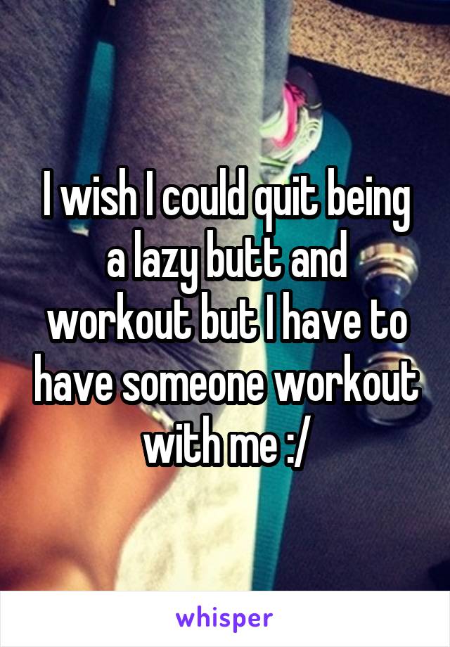 I wish I could quit being a lazy butt and workout but I have to have someone workout with me :/