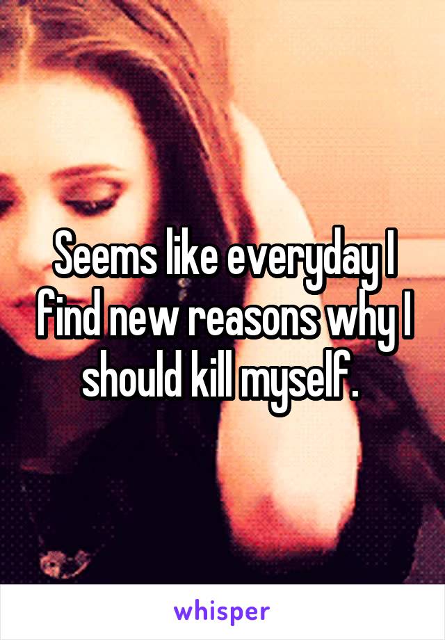 Seems like everyday I find new reasons why I should kill myself. 