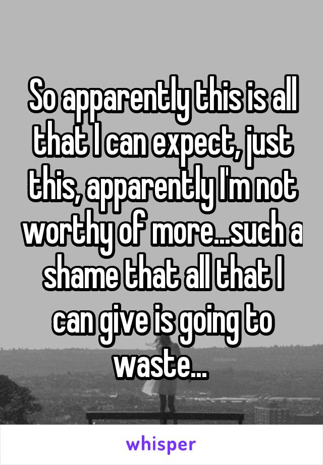 So apparently this is all that I can expect, just this, apparently I'm not worthy of more...such a shame that all that I can give is going to waste... 