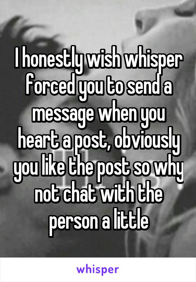 I honestly wish whisper forced you to send a message when you heart a post, obviously you like the post so why not chat with the person a little