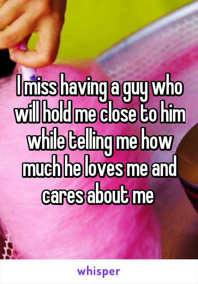 I miss having a guy who will hold me close to him while telling me how much he loves me and cares about me 