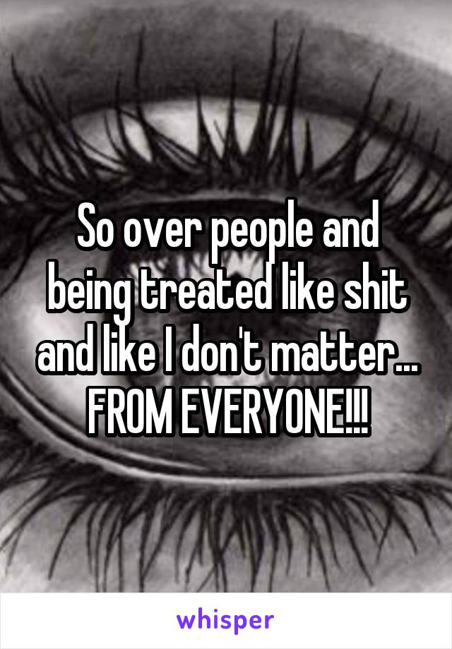 So over people and being treated like shit and like I don't matter... FROM EVERYONE!!!