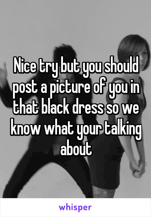 Nice try but you should post a picture of you in that black dress so we know what your talking about