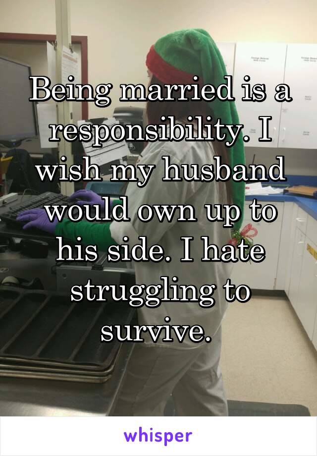 Being married is a responsibility. I wish my husband would own up to his side. I hate struggling to survive. 
