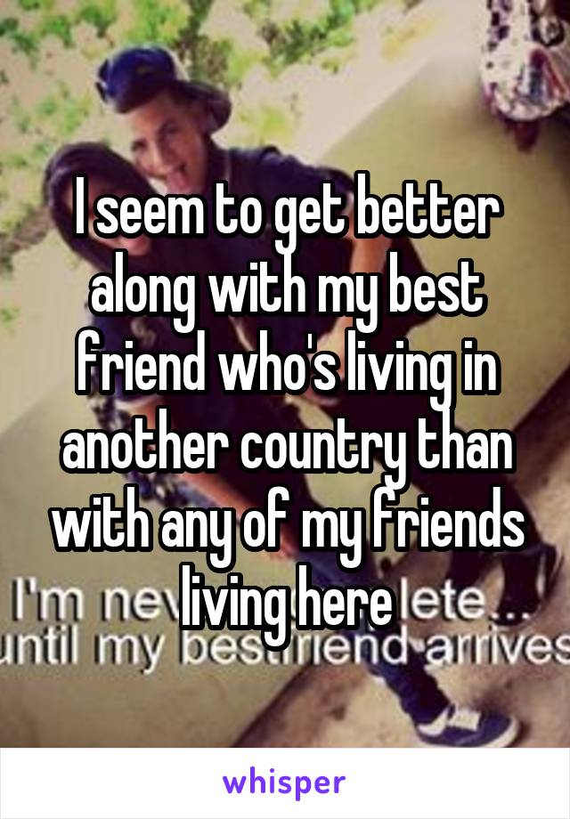 I seem to get better along with my best friend who's living in another country than with any of my friends living here