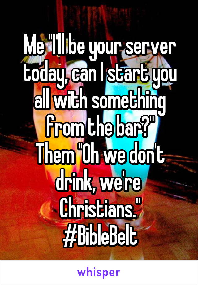 Me ''I'll be your server today, can I start you all with something from the bar?"
Them ''Oh we don't drink, we're 
Christians.''
#BibleBelt