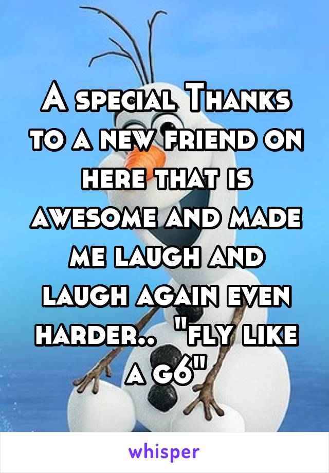 A special Thanks to a new friend on here that is awesome and made me laugh and laugh again even harder..  "fly like a g6"