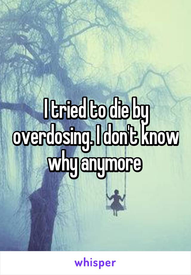 I tried to die by overdosing. I don't know why anymore 