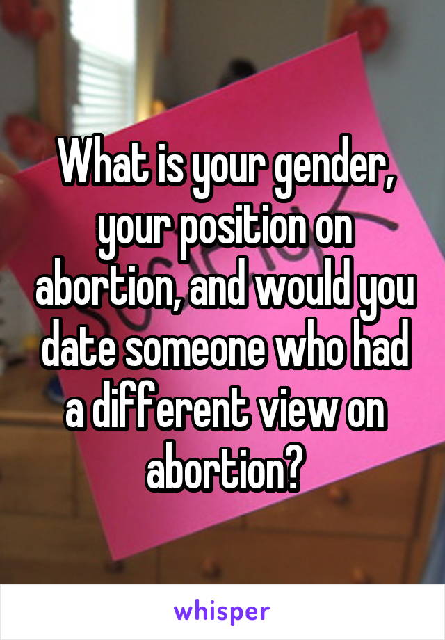 What is your gender, your position on abortion, and would you date someone who had a different view on abortion?