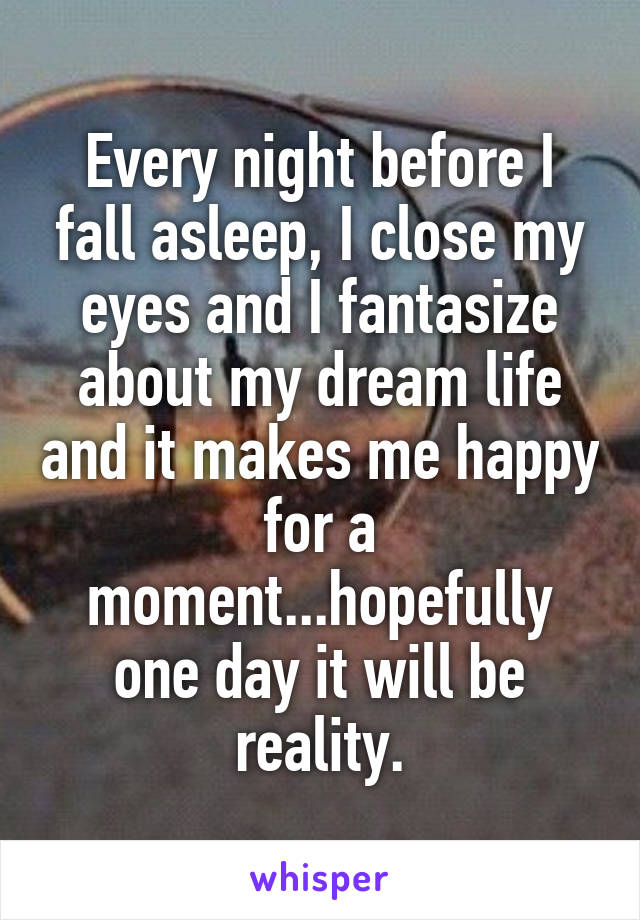 Every night before I fall asleep, I close my eyes and I fantasize about my dream life and it makes me happy for a moment...hopefully one day it will be reality.