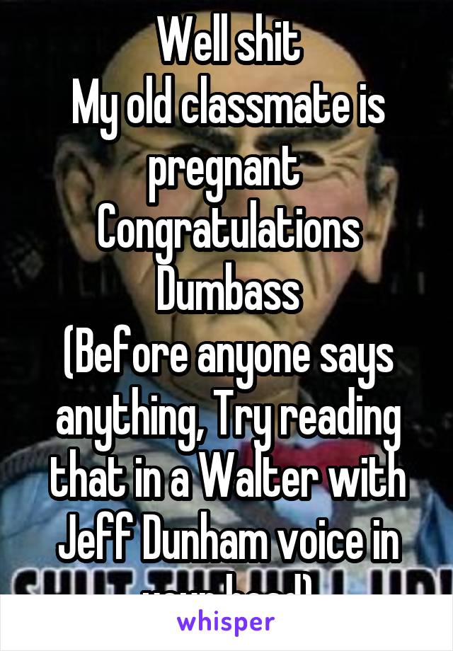 Well shit
My old classmate is pregnant 
Congratulations Dumbass
(Before anyone says anything, Try reading that in a Walter with Jeff Dunham voice in your head)