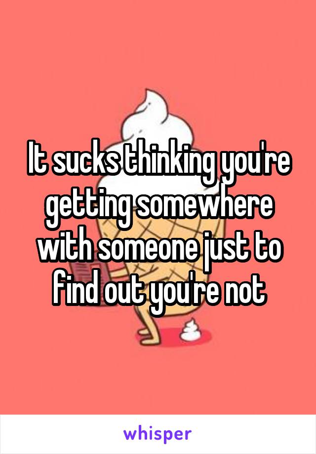 It sucks thinking you're getting somewhere with someone just to find out you're not