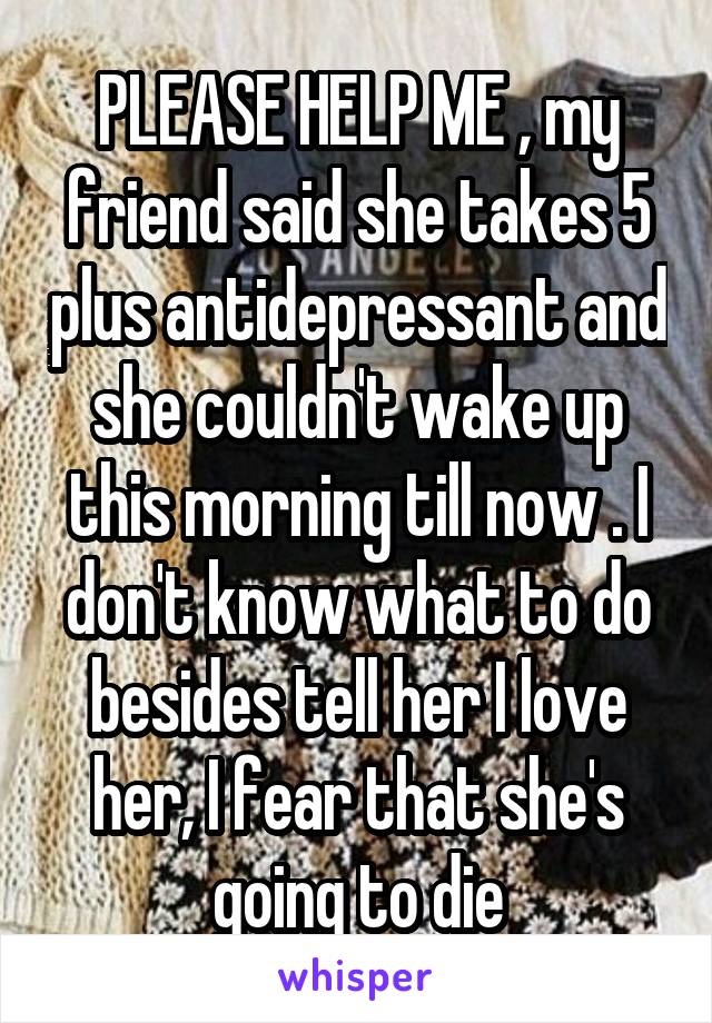 PLEASE HELP ME , my friend said she takes 5 plus antidepressant and she couldn't wake up this morning till now . I don't know what to do besides tell her I love her, I fear that she's going to die