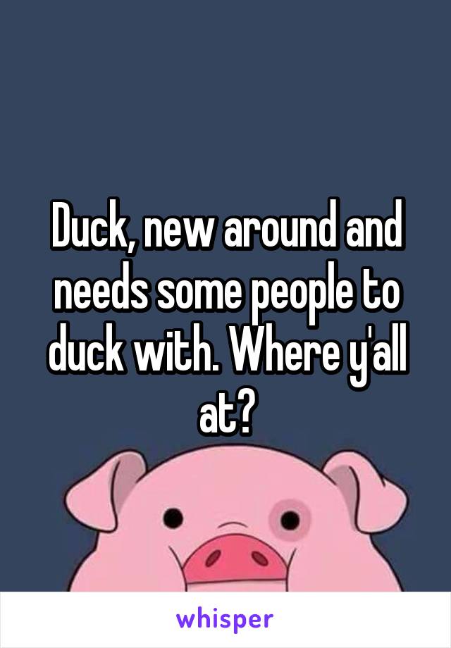 Duck, new around and needs some people to duck with. Where y'all at?