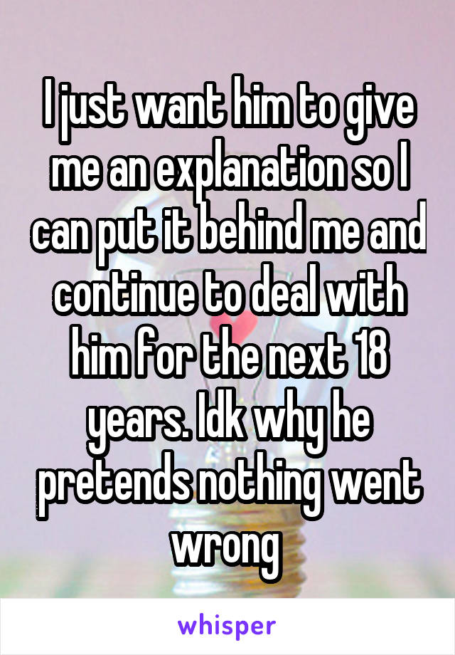 I just want him to give me an explanation so I can put it behind me and continue to deal with him for the next 18 years. Idk why he pretends nothing went wrong 