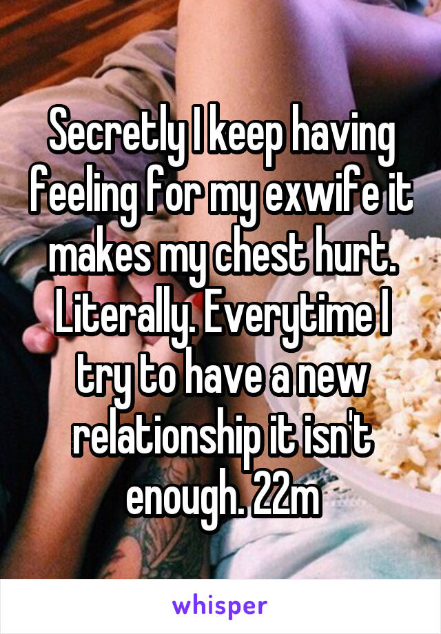 Secretly I keep having feeling for my exwife it makes my chest hurt. Literally. Everytime I try to have a new relationship it isn't enough. 22m