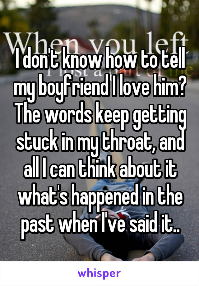 I don't know how to tell my boyfriend I love him? The words keep getting stuck in my throat, and all I can think about it what's happened in the past when I've said it..