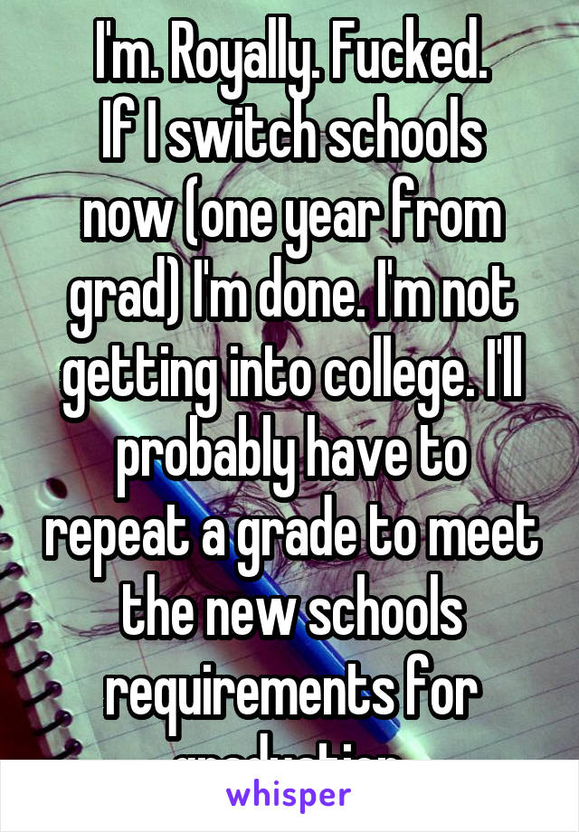 I'm. Royally. Fucked.
If I switch schools now (one year from grad) I'm done. I'm not getting into college. I'll probably have to repeat a grade to meet the new schools requirements for graduation.