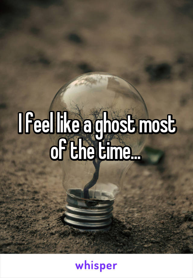 I feel like a ghost most of the time... 