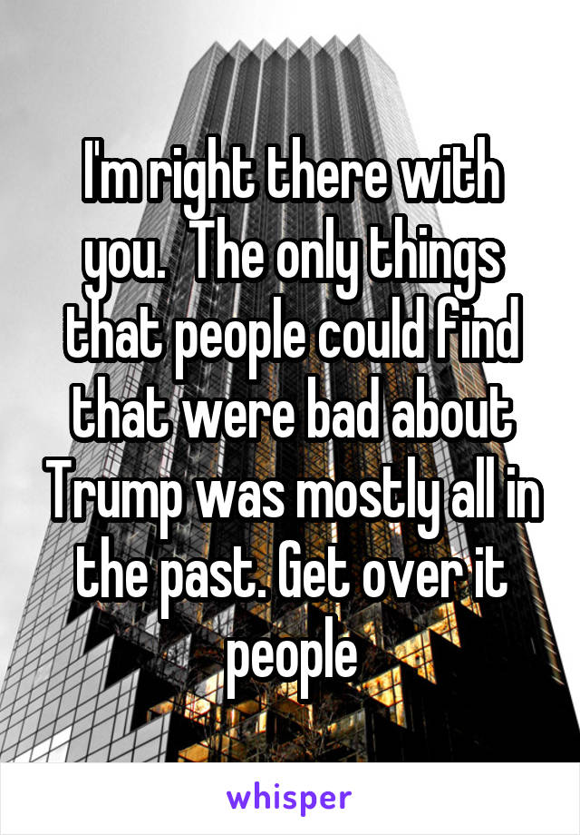 I'm right there with you.  The only things that people could find that were bad about Trump was mostly all in the past. Get over it people