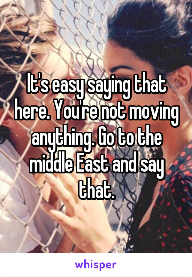 It's easy saying that here. You're not moving anything. Go to the middle East and say that.