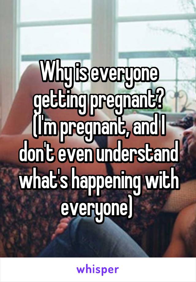 Why is everyone getting pregnant?
(I'm pregnant, and I don't even understand what's happening with everyone) 