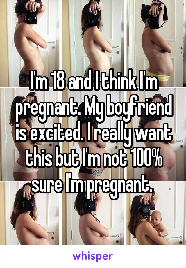 I'm 18 and I think I'm pregnant. My boyfriend is excited. I really want this but I'm not 100% sure I'm pregnant. 